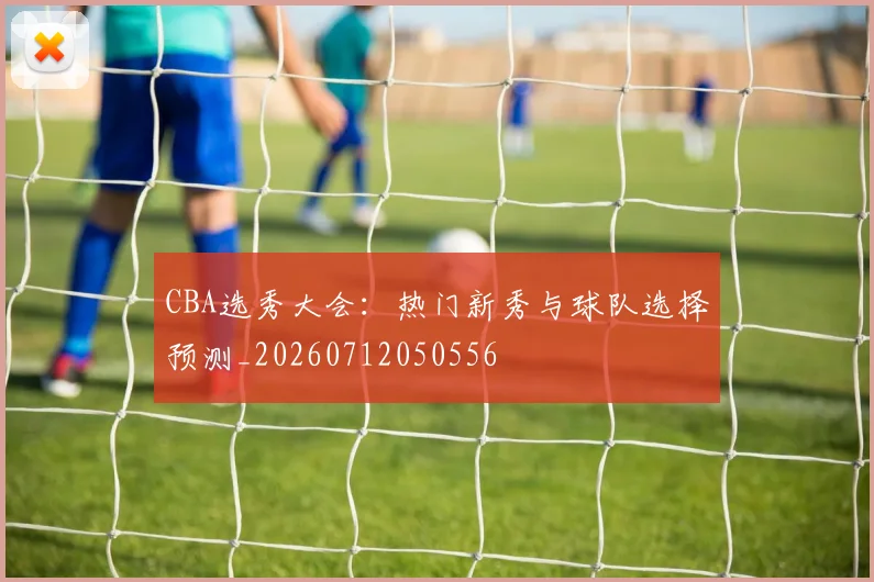 CBA选秀大会:热门新秀与球队选择预测_20260712050556
