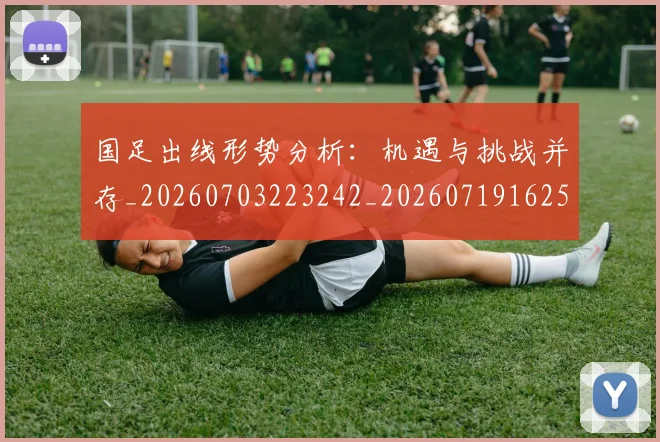 国足出线形势分析:机遇与挑战并存_20260703223242_20260719162506