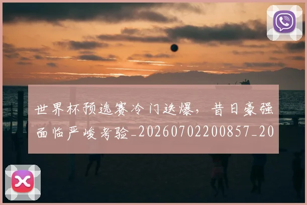 世界杯预选赛冷门迭爆,昔日豪强面临严峻考验_20260702200857_20260715192854