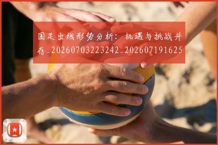 国足出线形势分析：机遇与挑战并存_20260703223242_20260719162506