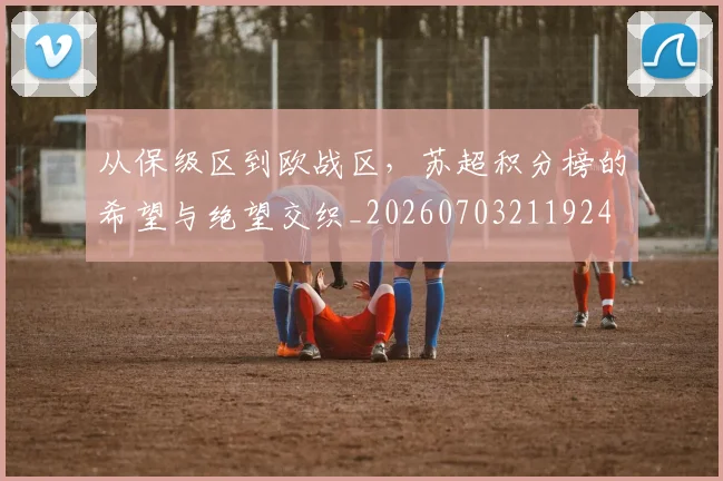 从保级区到欧战区,苏超积分榜的希望与绝望交织_20260703211924