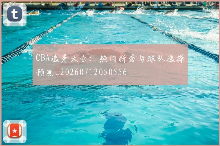 CBA选秀大会:热门新秀与球队选择预测_20260712050556