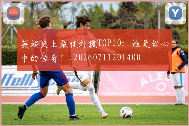 英超史上最佳外援TOP10:谁是你心中的传奇?_20260711201400