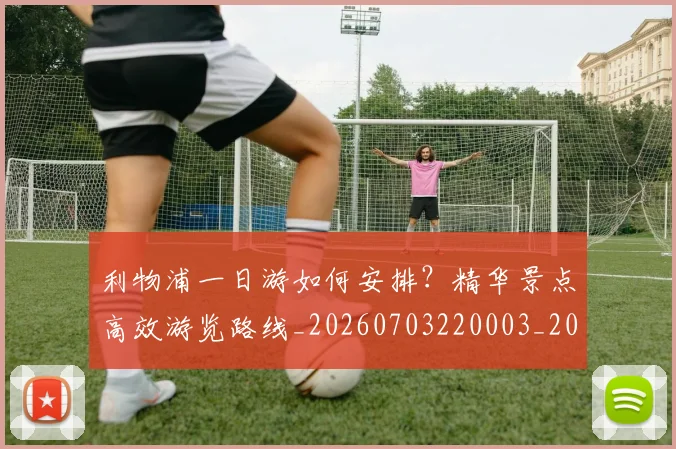 利物浦一日游如何安排？精华景点高效游览路线_20260703220003_20260718010000